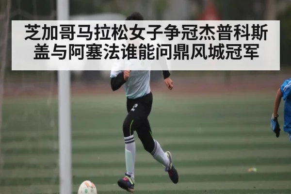 芝加哥马拉松女子争冠杰普科斯盖与阿塞法谁能问鼎风城冠军